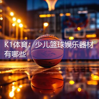 K1体育：少儿篮球娱乐器材有哪些