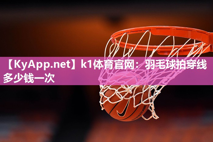 k1体育官网：羽毛球拍穿线多少钱一次